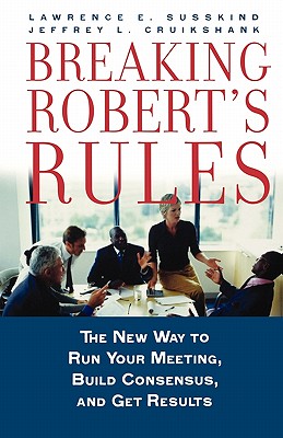 Breaking Robert's Rules: The New Way to Run Your Meeting, Build Consensus, and Get Results - Susskind, Lawrence E, Dr., and Cruikshank, Jeffrey L