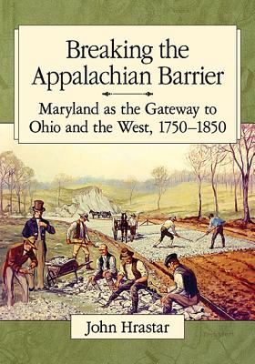 Breaking the Appalachian Barrier: Maryland as the Gateway to Ohio and the West, 1750-1850 - Hrastar, John