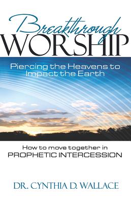 Breakthrough Worship: Piercing the Heavens to Impact the Earth - How to Move Together in Prophetic Intercession - Wallace, Cynthia D, Dr.