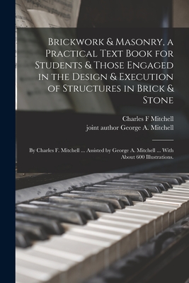 Brickwork & Masonry, a Practical Text Book for Students & Those Engaged in the Design & Execution of Structures in Brick & Stone; by Charles F. Mitchell ... Assisted by George A. Mitchell ... With About 600 Illustrations. - Mitchell, Charles F, and Mitchell, George a Joint Author (Creator)