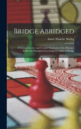 Bridge Abridged: A Comprehensive and Concise Statement of the Maxims, Rules and Principles Governing the Game of Bridge