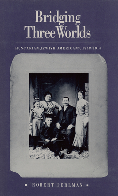 Bridging Three Worlds: Hungarian-Jewish Americans, 1848-1914 - Perlman, Robert