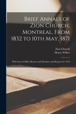 Brief Annals of Zion Church, Montreal, From 1832 to 10th May, 1871 [microform]: With Lists of Office-bearers and Members and Reports for 1870 - Zion Church (Montral, Quebec) (Creator), and Wilkes, Henry 1805-1886