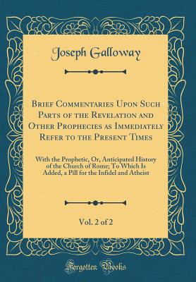 Brief Commentaries Upon Such Parts of the Revelation and Other Prophecies as Immediately Refer to the Present Times, Vol. 2 of 2: With the Prophetic, Or, Anticipated History of the Church of Rome; To Which Is Added, a Pill for the Infidel and Atheist - Galloway, Joseph