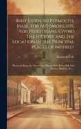 Brief Guide to Plymouth, Mass., for Automobilists, for Pedestrians; Giving the History and the Location of the Principal Places of Interest: Plymouth Rock, the Monument, Pilgrim Hall, Burial Hill, old Houses, Harbors, etc. ..