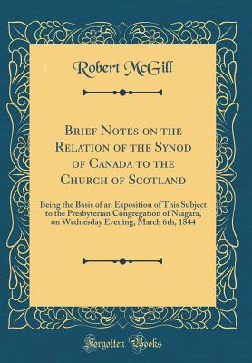 Brief Notes on the Relation of the Synod of Canada to the Church of Scotland: Being the Basis of an Exposition of This Subject to the Presbyterian Congregation of Niagara, on Wednesday Evening, March 6th, 1844 (Classic Reprint) - McGill, Robert