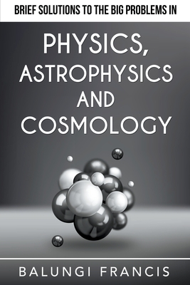 Brief Solutions to the Big Problems in Physics, Astrophysics and Cosmology - Francis, Balungi