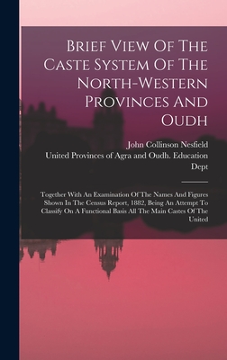 Brief View Of The Caste System Of The North-western Provinces And Oudh: Together With An Examination Of The Names And Figures Shown In The Census Report, 1882, Being An Attempt To Classify On A Functional Basis All The Main Castes Of The United - Nesfield, John Collinson, and United Provinces of Agra and Oudh (Indi (Creator)