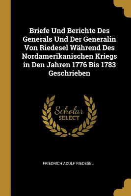 Briefe Und Berichte Des Generals Und Der Generalin Von Riedesel W?hrend Des Nordamerikanischen Kriegs in Den Jahren 1776 Bis 1783 Geschrieben - Riedesel, Friedrich Adolf