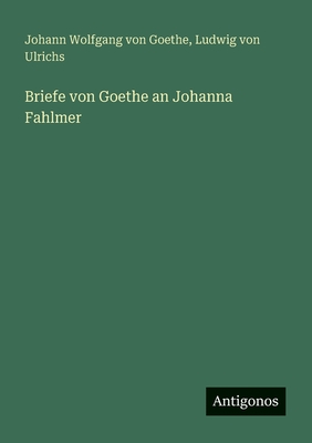 Briefe Von Goethe an Johanna Fahlmer - Goethe, Johann Wolfgang Von, and Ulrichs, Ludwig Von