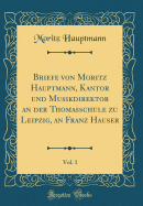 Briefe Von Moritz Hauptmann, Kantor Und Musikdirektor an Der Thomasschule Zu Leipzig, an Franz Hauser, Vol. 1 (Classic Reprint)