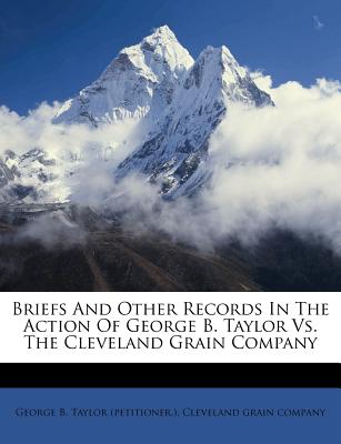 Briefs and Other Records in the Action of George B. Taylor vs. the Cleveland Grain Company - George B Taylor (Petitioner ) (Creator), and Cleveland Grain Company (Creator)