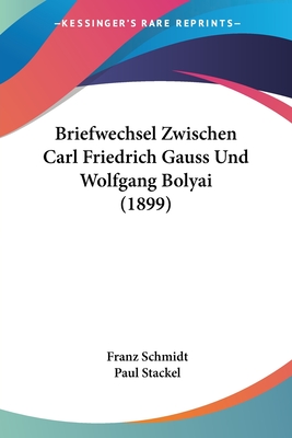 Briefwechsel Zwischen Carl Friedrich Gauss Und Wolfgang Bolyai (1899) - Schmidt, Franz, Dr. (Editor), and Stackel, Paul (Editor)