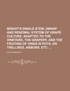 Bright's Single Stem, Dwarf and Renewal System of Grape Culture: Adapted to the Vineyard, the Grapery, and the Fruiting of Vines in Pots, on Trellises, Arbors, Etc (Classic Reprint)
