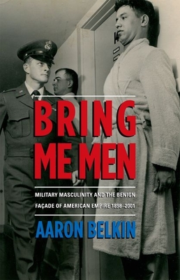 Bring Me Men: Military Masculinity and the Benign Facade of American Empire, 1898-2001 - Belkin, Aaron