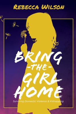 Bring the Girl Home: Surviving Domestic Violence and an International Kidnapping - Wilson, Rebecca