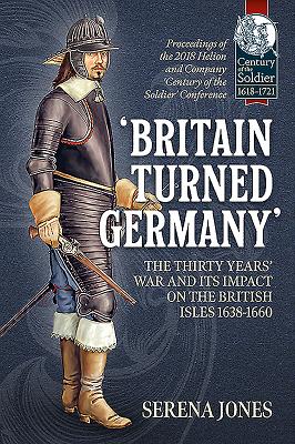 'Britain Turned Germany': the Thirty Years' War and its Impact on the British Isles 1638-1660: Proceedings of the 2018 Helion and Company 'Century of the Soldier' Conference - Jones, Serena (Editor)