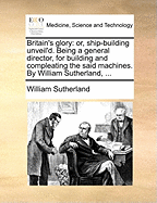 Britain's Glory: Or, Ship-building Unveil'd. Being a General Director, for Building and Compleating the Said Machines. By William Sutherland,