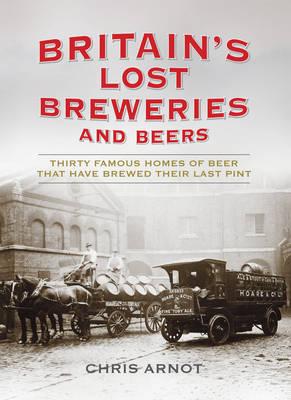 Britain's Lost Breweries and Beers: Thirty Famous Homes of Beer that have Brewed their Last Pint - Arnot, Chris