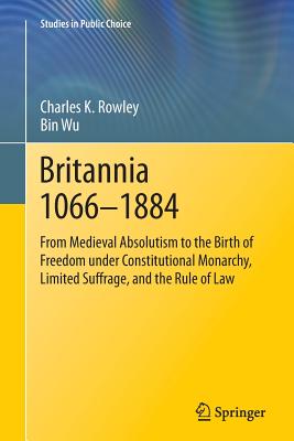 Britannia 1066-1884: From Medieval Absolutism to the Birth of Freedom Under Constitutional Monarchy, Limited Suffrage, and the Rule of Law - Rowley, Charles K, and Wu, Bin