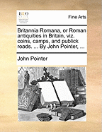 Britannia Romana, or Roman Antiquities in Britain, Viz. Coins, Camps, and Publick Roads. ... by John Pointer,