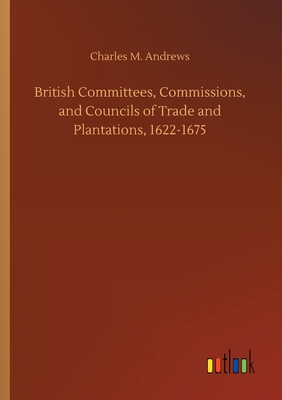 British Committees, Commissions, and Councils of Trade and Plantations, 1622-1675 - Andrews, Charles M