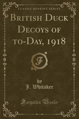 British Duck Decoys of To-Day, 1918 (Classic Reprint) - Whitaker, J