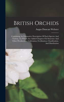 British Orchids: Containing An Exhaustive Description Of Each Species And Variety, To Which Are Added Chapters On Structure And Other Peculiarities, Cultivation, Fertilisation, Classification, And Distribution - Webster, Angus Duncan