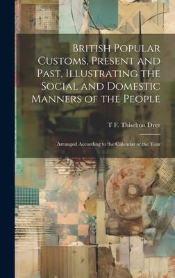 British Popular Customs, Present and Past, Illustrating the Social and Domestic Manners of the People: Arranged According to the Calendar of the Year - Dyer, T F Thiselton B 1848