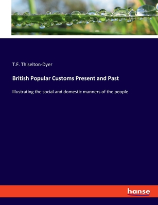 British Popular Customs Present and Past: Illustrating the social and domestic manners of the people - Thiselton-Dyer, T F