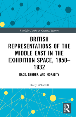 British Representations of the Middle East in the Exhibition Space, 1850-1932: Race, Gender, and Morality - O'Farrell, Holly