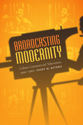 Broadcasting Modernity: Cuban Commercial Television, 1950-1960 - Rivero, Yeidy M