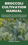 Broccoli Cultivation Manual: Ultimate Guide For Sustainable Growing & Harvesting Techniques For Beginners