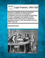 Browne's Treatise on the Principles & Practice of the Court of Probate in Contentious and Non-Contentious Business: Revised, Enlarged and Adapted to the Practice of the High Court of Justice in Probate Business, with the Statute of June, 1881 / By L.D.