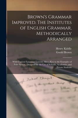 Brown's Grammar Improved. The Institutes of English Grammar, Methodically Arranged; With Copious Language Lessons; Also a key to the Examples of False Syntax. Designed for the use of Schools, Academies, and Private Students - Kiddle, Henry, and Brown, Goold