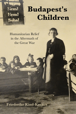 Budapest's Children: Humanitarian Relief in the Aftermath of the Great War - Kind-Kovcs, Friederike