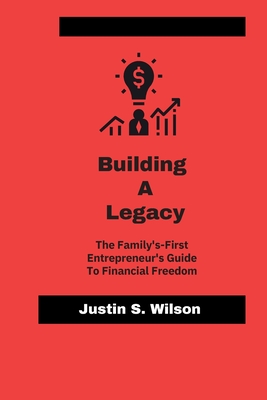 Building A Legacy: The family-First Entrepreneur's Guide To Financial Freedom - Wilson, Justin S