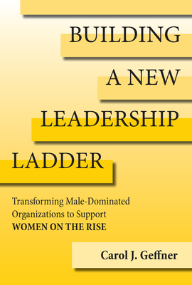 Building a New Leadership Ladder: Transforming Male-Dominated Organizations to Support Women on the Rise - Geffner, Carol J