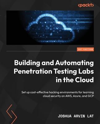 Building and Automating Penetration Testing Labs in the Cloud: Set up cost-effective hacking environments for learning cloud security on AWS, Azure, and GCP - Lat, Joshua Arvin