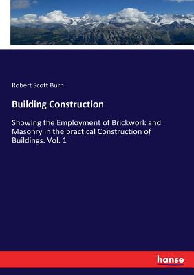 Building Construction: Showing the Employment of Brickwork and Masonry in the practical Construction of Buildings. Vol. 1 - Burn, Robert Scott