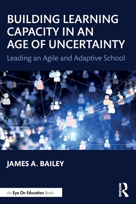 Building Learning Capacity in an Age of Uncertainty: Leading an Agile and Adaptive School - Bailey, James A.