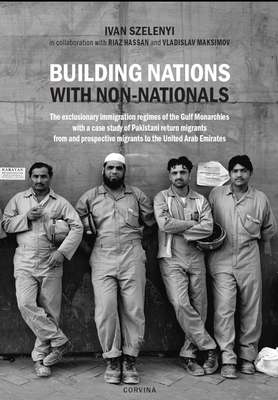 Building Nations with Non-nationals: The exclusionary immigration regimes of the Gulf Monarchies with a case study of Pakistani return migrants from and prospective migrants to the United Arab Emirates - Szelenyi, Ivan