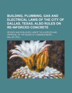 Building, Plumbing, Gas and Electrical Laws of the City of Dallas, Texas, Also Rules on Re-Inforced Concrete: Revised and Published Under the Auspices and Approval of the Board of Commissioners