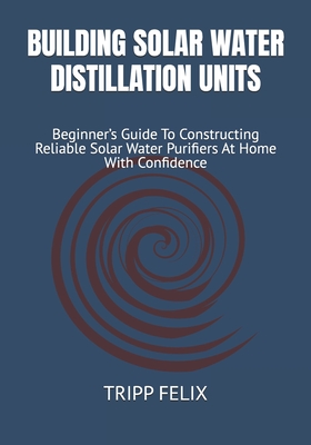 Building Solar Water Distillation Units: Beginner's Guide To Constructing Reliable Solar Water Purifiers At Home With Confidence - Felix, Tripp