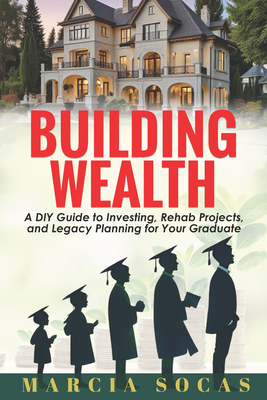 Building Wealth: A DIY Guide to Investing, Rehab Projects, and Legacy Planning for Your Graduate - Socas, Marcia