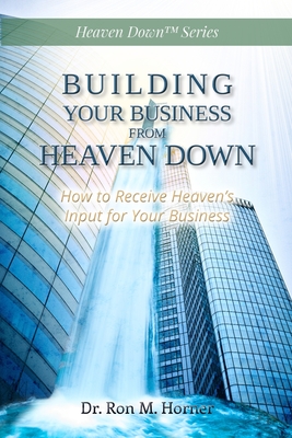 Building Your Business from Heaven Down: How to Receive Heaven's Input for Your Business - Horner, Ron M, Dr.