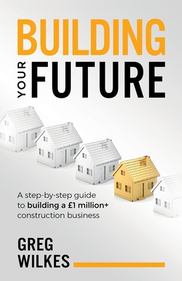 Building Your Future: A step by step guide to building a 1million+ construction business - Wilkes, Greg