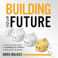 Building Your Future: A step by step guide to building a 1million+ construction business