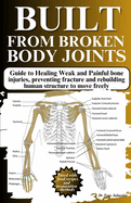 Built from Broken Body Joints: Guide to Healing Weak and Painful bone injuries, preventing fracture and rebuilding human structure to move freely