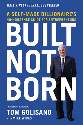 Built, Not Born: A Self-Made Billionaire's No-Nonsense Guide for Entrepreneurs - Golisano, Tom, and Wicks, Mike